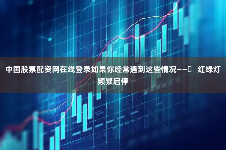 中国股票配资网在线登录如果你经常遇到这些情况——✅ 红绿灯频繁启停