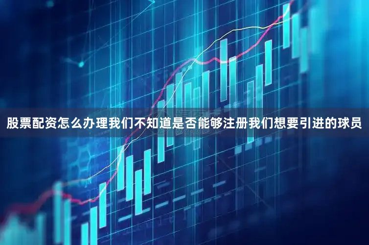 股票配资怎么办理我们不知道是否能够注册我们想要引进的球员