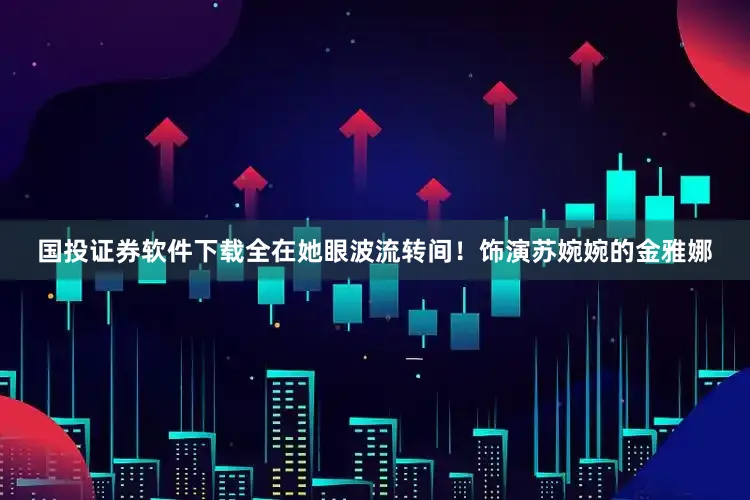 国投证券软件下载全在她眼波流转间！饰演苏婉婉的金雅娜