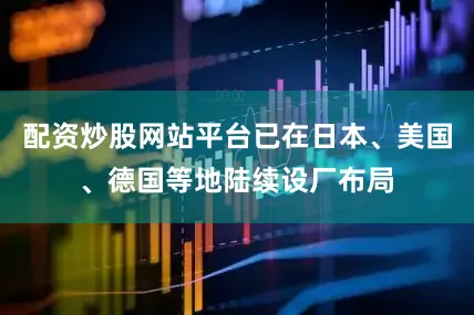 配资炒股网站平台已在日本、美国、德国等地陆续设厂布局