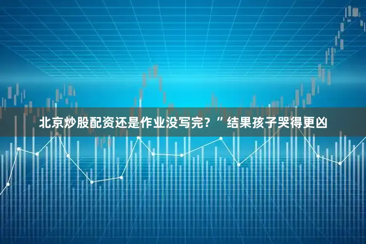 北京炒股配资还是作业没写完？”结果孩子哭得更凶