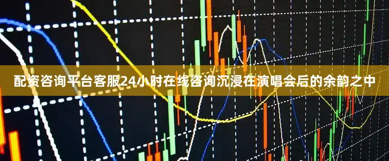 配资咨询平台客服24小时在线咨询沉浸在演唱会后的余韵之中
