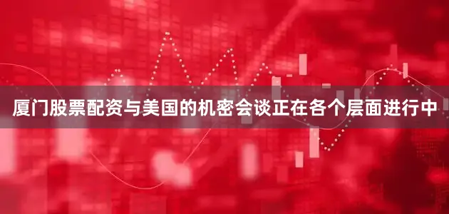 厦门股票配资与美国的机密会谈正在各个层面进行中