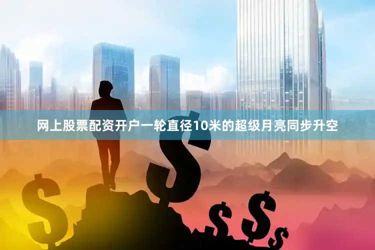 网上股票配资开户一轮直径10米的超级月亮同步升空