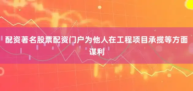 配资著名股票配资门户为他人在工程项目承揽等方面谋利