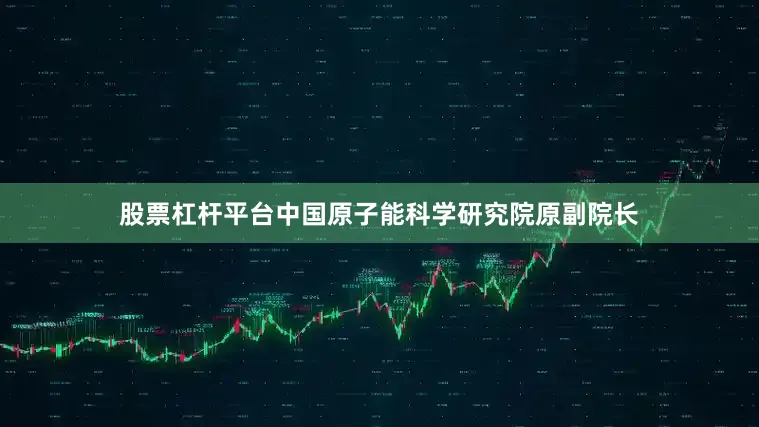 股票杠杆平台中国原子能科学研究院原副院长